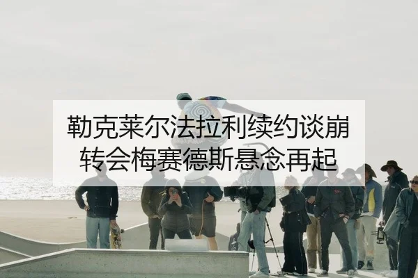 勒克莱尔法拉利续约谈崩 转会梅赛德斯悬念再起